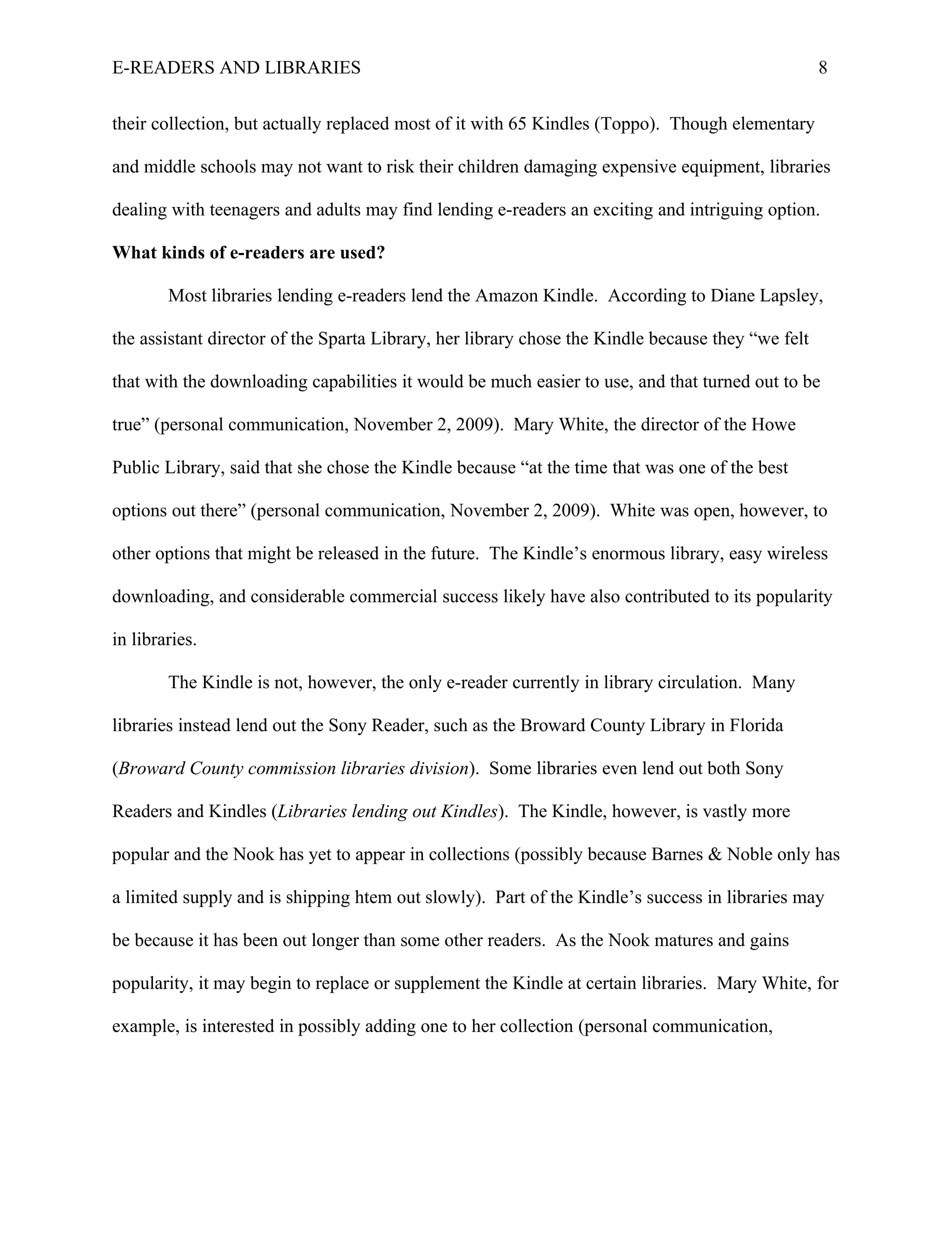 E-READERS AND LIBRARIES                                                                            8


their collection, but actually replaced most of it with 65 Kindles (Toppo). Though elementary

and middle schools may not want to risk their children damaging expensive equipment, libraries

dealing with teenagers and adults may find lending e-readers an exciting and intriguing option.

What kinds of e-readers are used?

        Most libraries lending e-readers lend the Amazon Kindle. According to Diane Lapsley,

the assistant director of the Sparta Library, her library chose the Kindle because they “we felt

that with the downloading capabilities it would be much easier to use, and that turned out to be

true” (personal communication, November 2, 2009). Mary White, the director of the Howe

Public Library, said that she chose the Kindle because “at the time that was one of the best

options out there” (personal communication, November 2, 2009). White was open, however, to

other options that might be released in the future. The Kindle’s enormous library, easy wireless

downloading, and considerable commercial success likely have also contributed to its popularity

in libraries.

        The Kindle is not, however, the only e-reader currently in library circulation. Many

libraries instead lend out the Sony Reader, such as the Broward County Library in Florida

(Broward County commission libraries division). Some libraries even lend out both Sony

Readers and Kindles (Libraries lending out Kindles). The Kindle, however, is vastly more

popular and the Nook has yet to appear in collections (possibly because Barnes & Noble only has

a limited supply and is shipping htem out slowly). Part of the Kindle’s success in libraries may

be because it has been out longer than some other readers. As the Nook matures and gains

popularity, it may begin to replace or supplement the Kindle at certain libraries. Mary White, for

example, is interested in possibly adding one to her collection (personal communication,
 