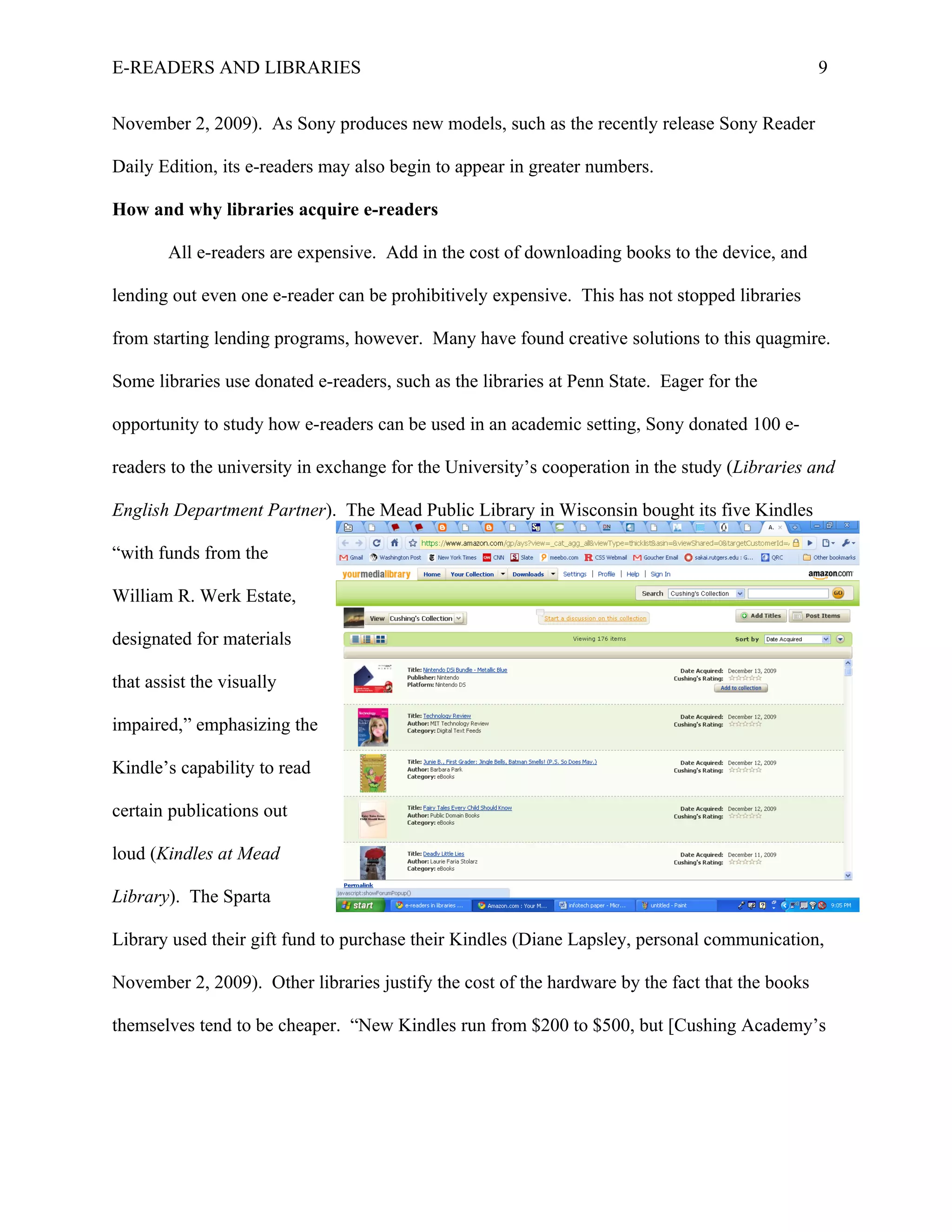 E-READERS AND LIBRARIES                                                                          9


November 2, 2009). As Sony produces new models, such as the recently release Sony Reader

Daily Edition, its e-readers may also begin to appear in greater numbers.

How and why libraries acquire e-readers

        All e-readers are expensive. Add in the cost of downloading books to the device, and

lending out even one e-reader can be prohibitively expensive. This has not stopped libraries

from starting lending programs, however. Many have found creative solutions to this quagmire.

Some libraries use donated e-readers, such as the libraries at Penn State. Eager for the

opportunity to study how e-readers can be used in an academic setting, Sony donated 100 e-

readers to the university in exchange for the University’s cooperation in the study (Libraries and

English Department Partner). The Mead Public Library in Wisconsin bought its five Kindles

“with funds from the

William R. Werk Estate,

designated for materials

that assist the visually

impaired,” emphasizing the

Kindle’s capability to read

certain publications out

loud (Kindles at Mead

Library). The Sparta

Library used their gift fund to purchase their Kindles (Diane Lapsley, personal communication,

November 2, 2009). Other libraries justify the cost of the hardware by the fact that the books

themselves tend to be cheaper. “New Kindles run from $200 to $500, but [Cushing Academy’s
 