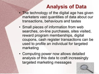 Analysis of Data
● The technology of the digital age has given
marketers vast quantities of data about our
transactions, behaviours and tastes
● Small pieces of information from web
searches, on-line purchases, sites visited,
reward program memberships, digital
coupons, cash register transactions can be
used to profile an individual for targeted
marketing
● Computing power now allows detailed
analysis of this data to craft increasingly
targeted marketing messages
 