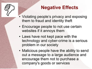 Negative Effects
● Violating people’s privacy and exposing
them to fraud and identity theft
● Encourage people to not use certain
websites if it annoys them
● Laws have not kept pace with the
technology and cyber-crime is a serious
problem in our society
● Malicious people have the ability to send
out a message to a large audience and
encourage them not to purchase a
company's goods or services
 