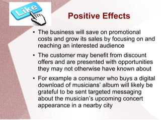 Positive Effects
● The business will save on promotional
costs and grow its sales by focusing on and
reaching an interested audience
● The customer may benefit from discount
offers and are presented with opportunities
they may not otherwise have known about
● For example a consumer who buys a digital
download of musicians’ album will likely be
grateful to be sent targeted messaging
about the musician’s upcoming concert
appearance in a nearby city
 