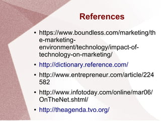 References
● https://www.boundless.com/marketing/th
e-marketing-
environment/technology/impact-of-
technology-on-marketing/
● http://dictionary.reference.com/
● http://www.entrepreneur.com/article/224
582
● http://www.infotoday.com/online/mar06/
OnTheNet.shtml/
● http://theagenda.tvo.org/
 