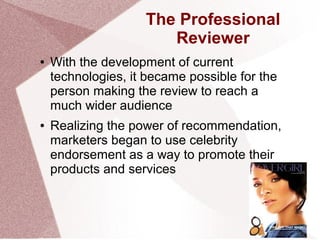 The Professional
Reviewer
● With the development of current
technologies, it became possible for the
person making the review to reach a
much wider audience
● Realizing the power of recommendation,
marketers began to use celebrity
endorsement as a way to promote their
products and services
 