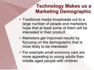 Technology Makes us a
Marketing Demographic
● Traditional media broadcasts out to a
large number of people and marketers
hope that at least some of them will be
interested in their product
● Marketers get improved results by
focusing on the demographic that is
most likely to be interested
● For example small economy cars are
more appealing to young adults than
middle aged people with children
 