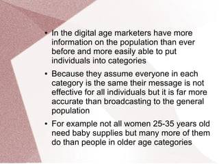 ● In the digital age marketers have more
information on the population than ever
before and more easily able to put
individuals into categories
● Because they assume everyone in each
category is the same their message is not
effective for all individuals but it is far more
accurate than broadcasting to the general
population
● For example not all women 25-35 years old
need baby supplies but many more of them
do than people in older age categories
 