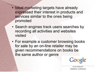 ● Ideal marketing targets have already
expressed their interest in products and
services similar to the ones being
promoted
● Search engines track users searches by
recording all activities and websites
visited
● For example a customer browsing books
for sale by an on-line retailer may be
given recommendations on books be
the same author or genre
 