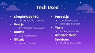 Tech Used
• SimpleWebRTC
• Library for file transfer
• Vue.js
• JavaScript Framework
• Bulma
• CSS Framework
• GitLab
• Version control
• Parcel.js
• Local dev server
• Web app bundler
• Yarn
• Package installer
• Amazon Web
Services
• S3, CloudFront, CLI
 