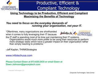 Productive, Efficient &
                               Compliant Technology
    Using Technology to be Productive, Efficient and Compliant
             Maximizing the Benefits of Technology

You need to focus on the everyday demands of
                   running your organization, not your IT.

“Oftentimes, many organizations are shorthanded
when it comes to fully leveraging their IT because
the IT staff is spending most of its time just maintaining their IT systems.
    Organizations would much more prefer to be using their resources to perform
    more strategic tasks which have a greater impact on their organization rather
    than simply reacting to problems.”

-Jeff Kaplan, THINKStrategies

www.infotechusa.com

Please Contact Dawn at 973-830-2435 or email Dawn at
Dawn.Johnson@gocorptech.com

  Corporate Technologies LLC
                                                              Corporate Technologies Data Center
 