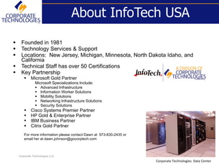 About InfoTech USA

    Founded in 1981
    Technology Services & Support
    Locations: New Jersey, Michigan, Minnesota, North Dakota Idaho, and
     California
    Technical Staff has over 50 Certifications
    Key Partnership
           Microsoft Gold Partner
               Microsoft Specializations Include:
                Advanced Infrastructure
                Information Worker Solutions
                Mobility Solutions
                Networking Infrastructure Solutions
                Security Solutions
           Cisco Systems Premier Partner
           HP Gold & Enterprise Partner
           IBM Business Partner
           Citrix Gold Partner
       For more information please contact Dawn at 973-830-2435 or
       email her at dawn.johnson@gocorptech.com



    Corporate Technologies LLC
                                                                     Corporate Technologies Data Center
 