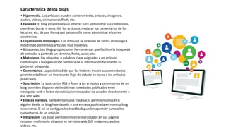 • Hipermedia. Los artículos pueden contener texto, enlaces, imágenes,
audios, vídeos, animaciones flash, etc.
• Facilidad. El blog proporciona un interfaz para administrar sus contenidos,
coordinar, borrar o reescribir los artículos, moderar los comentarios de los
lectores, etc. de una forma casi tan sencilla como administrar el correo
electrónico.
• Organización cronológica. Los artículos se ordenan de forma cronológica
mostrando primero los artículos más recientes.
• Búsquedas. Los blogs proporcionan herramientas que facilitan la búsqueda
de entradas a partir de un término, fecha, autor, etc.
• Metadatos. Las etiquetas o palabras clave asignadas a un artículo
contribuyen a la organización temática de la información facilitando su
posterior búsqueda.
• Comentarios. La posibilidad de que los lectores envíen sus comentarios
permite establecer un interesante flujo de debate en torno a los artículos
publicados.
• Suscripción. La suscripción RSS o Atom a los artículos y comentarios de un
blog permiten disponer de las últimas novedades publicadas en el
navegador web o lector de noticias sin necesidad de acceder directamente a
ese sitio web.
• Enlaces inversos. También llamados trackbacks permiten conocer si
alguien desde su blog ha enlazado a una entrada publicada en nuestro blog
o viceversa. Si así se configura los trackback pueden aparecer junto a los
comentarios de un artículo.
• Integración. Los blogs permiten mostrar incrustados en sus páginas
recursos multimedia alojados en servicios web 2.0: imágenes, audios,
vídeos, etc.
Característica de los blogs
 