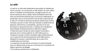 Un wiki es un sitio web colaborativo que puede ser editado por
varios usuarios. Los usuarios de un wiki pueden así crear, editar,
borrar o modificar el contenido de una página web, de una
forma interactiva, fácil y rápida; dichas facilidades hacen del
wiki una herramienta efectiva para la escritura colaborativa; se
puede decir que es la herramienta más versátil y educativa de
la web 2.0. Un wiki es ideal para proyectos donde haya muchas
entradas o puntos a tratar, como por ejemplo la elaboración de
glosarios, diccionarios, enciclopedias, apuntes en los que
participan un grupo de personas, o trabajos de investigación
desarrollados simultáneamente en diferentes lugares.
• Hasta hace poco tiempo los wikis estaban reservados a
personas más o menos expertas en informática pues su
instalación manejo y sintaxis resultaban algo complicada pero
con la aparición de servicios gratuitos como Wikis paces y
Wetpaint la creación y administración de un wiki se ha
simplificado enormemente.
• La aparición de este tipo de servicios en la web 2.0 puede
tener un efecto similar al que en su día tuvo en el mundo de los
blogs la aparición de Blogger
• Es el wiki por excelencia es la Wikipedia.
La wiki
 