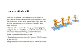 • Permite la creación colectiva de documentos en un
lenguaje simple de marcas utilizando un navegador web. •
Generalmente, no se hacen revisiones previas antes de
aceptar las modificaciones, y la mayoría de los wikis
están abiertos.
• Permite a los participantes trabajar juntos en páginas
web para añadir o modificar su contenido. Las versiones
antiguas nunca se eliminan y pueden restaurarse.
• Este módulo se basa en Erfurt Wiki.
• Se puede seleccionar diferentes tipos de Wiki: Profesor,
grupo, alumno.
• Se puede importar inicialmente desde el formato HTML
característica la wiki
 