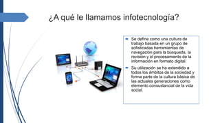 ¿A qué le llamamos infotecnología?
 Se define como una cultura de
trabajo basada en un grupo de
sofisticadas herramientas de
navegación para la búsqueda, la
revisión y el procesamiento de la
información en formato digital.
 Su utilización se ha extendido a
todos los ámbitos de la sociedad y
forma parte de la cultura básica de
las actuales generaciones como
elemento consustancial de la vida
social.
 