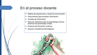 En el proceso docente
 Medios de expresiones y canal de comunicación
 Instrumentos para procesar información
 Fuentes de información
 Recurso interactivo para el aprendizaje (nuevos
entornos de aprendizaje virtual)
 Entornos de formación continua
 Nuevas competencia tecnológicas
 