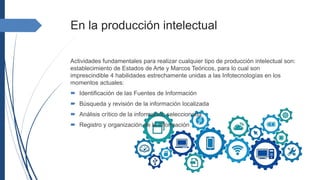 En la producción intelectual
Actividades fundamentales para realizar cualquier tipo de producción intelectual son:
establecimiento de Estados de Arte y Marcos Teóricos, para lo cual son
imprescindible 4 habilidades estrechamente unidas a las Infotecnologías en los
momentos actuales:
 Identificación de las Fuentes de Información
 Búsqueda y revisión de la información localizada
 Análisis crítico de la información seleccionada
 Registro y organización de la información
 