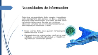 Necesidades de información
Determinar las necesidades de los usuarios potenciales o
reales es importante para conocer sus deseos en materia
de prestaciones documentales. Con tal fin, se debe definir
los criterios de búsqueda, formular las estrategias
adecuadas y emplear las herramientas necesarias. Las
personas buscan información cuando:
 Existe carencia de las cosas que son menester para la
conservación de la vida.
 Reconocimiento de una carencia o insuficiencia en el
estado de conocimiento del individuo en relación con
algún tópico o situación en general.
 