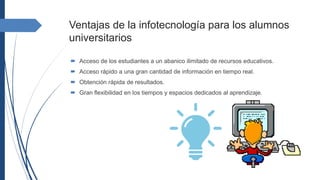 Ventajas de la infotecnología para los alumnos
universitarios
 Acceso de los estudiantes a un abanico ilimitado de recursos educativos.
 Acceso rápido a una gran cantidad de información en tiempo real.
 Obtención rápida de resultados.
 Gran flexibilidad en los tiempos y espacios dedicados al aprendizaje.
 