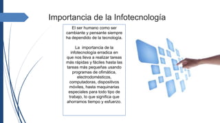 El ser humano como ser
cambiante y pensante siempre
ha dependido de la tecnología.
La importancia de la
infotecnología erradica en
que nos lleva a realizar tareas
más rápidas y fáciles hasta las
tareas más pequeñas usando
programas de ofimática,
electrodomésticos,
computadoras, dispositivos
móviles, hasta maquinarias
especiales para todo tipo de
trabajo, lo que significa que
ahorramos tiempo y esfuerzo.
Importancia de la Infotecnología
 