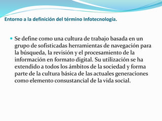 Entorno a la definición del término Infotecnología.
 Se define como una cultura de trabajo basada en un
grupo de sofisticadas herramientas de navegación para
la búsqueda, la revisión y el procesamiento de la
información en formato digital. Su utilización se ha
extendido a todos los ámbitos de la sociedad y forma
parte de la cultura básica de las actuales generaciones
como elemento consustancial de la vida social.
 