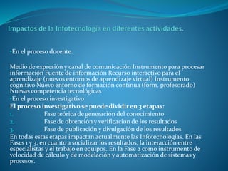 •En el proceso docente.
Medio de expresión y canal de comunicación Instrumento para procesar
información Fuente de información Recurso interactivo para el
aprendizaje (nuevos entornos de aprendizaje virtual) Instrumento
cognitivo Nuevo entorno de formación continua (form. profesorado)
Nuevas competencia tecnológicas
•En el proceso investigativo
El proceso investigativo se puede dividir en 3 etapas:
1. Fase teórica de generación del conocimiento
2. Fase de obtención y verificación de los resultados
3. Fase de publicación y divulgación de los resultados
En todas estas etapas impactan actualmente las Infotecnologías. En las
Fases 1 y 3, en cuanto a socializar los resultados, la interacción entre
especialistas y el trabajo en equipos. En la Fase 2 como instrumento de
velocidad de cálculo y de modelación y automatización de sistemas y
procesos.
 