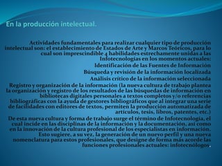 Actividades fundamentales para realizar cualquier tipo de producción
intelectual son: el establecimiento de Estados de Arte y Marcos Teóricos, para lo
cual son imprescindible 4 habilidades estrechamente unidas a las
Infotecnologías en los momentos actuales:
Identificación de las Fuentes de Información
Búsqueda y revisión de la información localizada
Análisis crítico de la información seleccionada
Registro y organización de la información (la nueva cultura de trabajo plantea
la organización y registro de los resultados de las búsquedas de información en
bibliotecas digitales personales a textos completos y/o referencias
bibliográficas con la ayuda de gestores bibliográficos que al integrar una serie
de facilidades con editores de textos, permiten la producción automatizada de
artículos, tesis, libros, patentes, etc.)
De esta nueva cultura y forma de trabajo surge el término de Infotecnología, el
cual incide en las disciplinas de la información y la documentación, así como
en la innovación de la cultura profesional de los especialistas en información.
Esto sugiere, a su vez, la generación de un nuevo perfil y una nueva
nomenclatura para estos profesionales, que designe de forma más acorde las
funciones profesionales actuales: infotecnólogos.
 