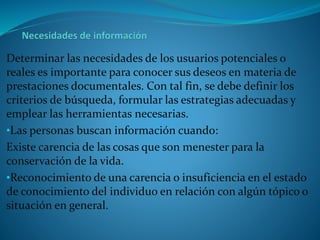 Determinar las necesidades de los usuarios potenciales o
reales es importante para conocer sus deseos en materia de
prestaciones documentales. Con tal fin, se debe definir los
criterios de búsqueda, formular las estrategias adecuadas y
emplear las herramientas necesarias.
•Las personas buscan información cuando:
Existe carencia de las cosas que son menester para la
conservación de la vida.
•Reconocimiento de una carencia o insuficiencia en el estado
de conocimiento del individuo en relación con algún tópico o
situación en general.
 