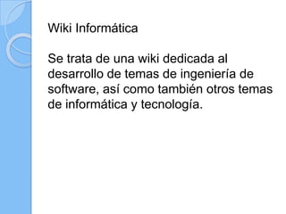 Wiki Informática
Se trata de una wiki dedicada al
desarrollo de temas de ingeniería de
software, así como también otros temas
de informática y tecnología.
 