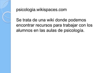 psicologia.wikispaces.com
Se trata de una wiki donde podemos
encontrar recursos para trabajar con los
alumnos en las aulas de psicología.
 