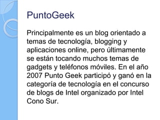 PuntoGeek
Principalmente es un blog orientado a
temas de tecnología, blogging y
aplicaciones online, pero últimamente
se están tocando muchos temas de
gadgets y teléfonos móviles. En el año
2007 Punto Geek participó y ganó en la
categoría de tecnología en el concurso
de blogs de Intel organizado por Intel
Cono Sur.
 