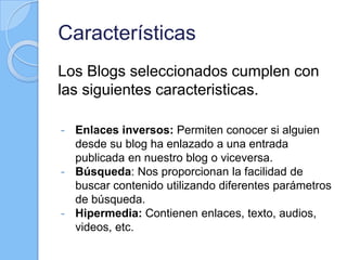 Características
Los Blogs seleccionados cumplen con
las siguientes caracteristicas.
- Enlaces inversos: Permiten conocer si alguien
desde su blog ha enlazado a una entrada
publicada en nuestro blog o viceversa.
- Búsqueda: Nos proporcionan la facilidad de
buscar contenido utilizando diferentes parámetros
de búsqueda.
- Hipermedia: Contienen enlaces, texto, audios,
videos, etc.
 