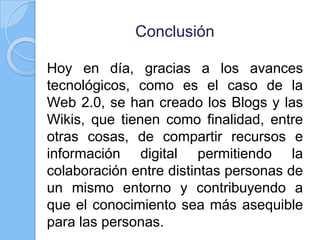 Conclusión
Hoy en día, gracias a los avances
tecnológicos, como es el caso de la
Web 2.0, se han creado los Blogs y las
Wikis, que tienen como finalidad, entre
otras cosas, de compartir recursos e
información digital permitiendo la
colaboración entre distintas personas de
un mismo entorno y contribuyendo a
que el conocimiento sea más asequible
para las personas.
 