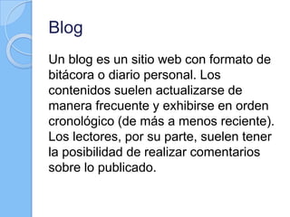 Blog
Un blog es un sitio web con formato de
bitácora o diario personal. Los
contenidos suelen actualizarse de
manera frecuente y exhibirse en orden
cronológico (de más a menos reciente).
Los lectores, por su parte, suelen tener
la posibilidad de realizar comentarios
sobre lo publicado.
 