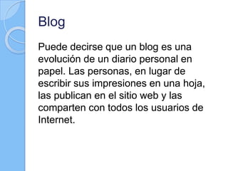 Blog
Puede decirse que un blog es una
evolución de un diario personal en
papel. Las personas, en lugar de
escribir sus impresiones en una hoja,
las publican en el sitio web y las
comparten con todos los usuarios de
Internet.
 