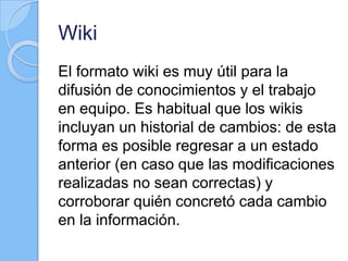 Wiki
El formato wiki es muy útil para la
difusión de conocimientos y el trabajo
en equipo. Es habitual que los wikis
incluyan un historial de cambios: de esta
forma es posible regresar a un estado
anterior (en caso que las modificaciones
realizadas no sean correctas) y
corroborar quién concretó cada cambio
en la información.
 