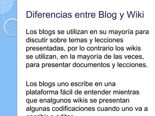 Diferencias entre Blog y Wiki
Los blogs se utilizan en su mayoría para
discutir sobre temas y lecciones
presentadas, por lo contrario los wikis
se utilizan, en la mayoría de las veces,
para presentar documentos y lecciones.
Los blogs uno escribe en una
plataforma fácil de entender mientras
que enalgunos wikis se presentan
algunas codificaciones cuando uno va a
 