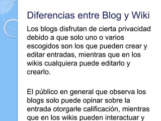 Diferencias entre Blog y Wiki
Los blogs disfrutan de cierta privacidad
debido a que solo uno o varios
escogidos son los que pueden crear y
editar entradas, mientras que en los
wikis cualquiera puede editarlo y
crearlo.
El público en general que observa los
blogs solo puede opinar sobre la
entrada otorgarle calificación, mientras
que en los wikis pueden interactuar y
 