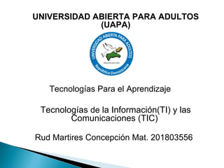 Tecnologías Para el Aprendizaje
UNIVERSIDAD ABIERTA PARA ADULTOS
(UAPA)
Tecnologías de la Información(TI) y las
Comunicaciones (TIC)
Rud Martires Concepción Mat. 201803556
 