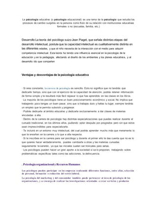 La psicología educativa (o psicología educacional) es una rama de la psicología que estudia los
procesos de cambio surgidos en la persona como fruto de su relación con instituciones educativas
formales o no (escuelas, familia, etc.)
Desarrollo La teoría del psicólogo suizo Jean Piaget, que señala distintas etapas del
desarrollo intelectual, postula que la capacidad intelectual es cualitativamente distinta en
las diferentes edades, y que el niño necesita de la interacción con el medio para adquirir
competencia intelectual. Esta teoría ha tenido una influencia esencial en la psicología de la
educación y en la pedagogía, afectando al diseño de los ambientes y los planes educativos, y al
desarrollo ido que comparten
Ventajas y desventajas de la psicología educativa
· Si eres constante, la carrera de psicología es sencillo. Esto no significa que no tendrás que
dedicarle tiempo, sino que con el ejercicio de la capacidad de atención, podrás retener información
de forma simple y te resultará más fácil repasar lo que has aprendido en las clases en los libros.
· La mayoría de los psicólogos tiene un buen posicionamiento económico y social. No implica que
trabajando poco tengas un buen pasar, sino que si trabajas duro y hallas tu lugar, siempre tendrás
un empleo que te permita subsistir y progresar.
· Podrás dedicarte al ámbito educativo y dedicarte exclusivamente a dar clases de materias
vinculadas a ella.
· Dentro de la carrera de psicología hay distintas especializaciones que puedes realizar durante el
cursado tradicional, en los últimos años, pudiendo optar después por posgrados pero sin que estos
sean imprescindibles para especializarte.
· Te incluirá en un entorno muy intelectual, del cual podrás aprender mucho más que meramente lo
que te enseñan en la carrera o lo que a ella respecta.
· Si te inscribes en la carrera para ser psicólogo y durante el primer año te das cuenta que no es lo
que quieres hacer verdaderamente, puedes cambiarte a otras y las materias cursadas
seguramente te servirán, ya que las iniciales suelen ser troncales para varias.
· Los psicólogos pueden hacer un gran aporte a la sociedad si se lo proponen, trabajando sobre
problemáticas específicas tales como las adicciones, la delincuencia.
. Psicología organizacional y Recursos Humanos
Los psicólogos pueden participar en las empresas realizando diferentes funciones, entre ellas, selección
de personal, formación o reducción del estrés laboral.
La psicología del marketing y del consumidor también puede pertenecer al área de psicología de las
organizaciones, y se encarga de realizar las investigaciones orientadas a crear servicios y productos
 