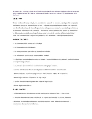 atractivos para el cliente. Asimismo, se encarga de establecer estrategias de comunicación que sean más
útiles, y hace esfuerzos para aportar conocimiento sobre NEUROMARKETING entre muchas otras
funciones.
OBJETIVO
Formar profesionales en psicología, con conocimientos acerca de los procesos psicológicos básicos y de los
fundamentos biológicos, antropológicos,sociales y culturales del comportamiento humano, con habilidades
para identificar los niveles de desarrollo psicológico de las personas,analizar las necesidades psicológicas y
así determinar la metodología de evaluación e intervención que sea pertinente para atender las demandas en
los diferentes ámbitos de desempeño profesional, con el propósito de contribuir al bienestar individual y
social, con actitudes de servicio y con una perspectiva ética, humanista y con responsabilidad social.
CONOCIMIENTOS:
‐ Los distintos modelos teóricos de la Psicología.
‐ Los distintos procesos psicológicos.
‐ Los procesos y etapas principales del desarrollo psicológico.
‐ Los fundamentos biológicos del comportamiento humano.
‐ La dimensión antropológica y social del ser humano y los factores históricos y culturales que intervienen en
su configuración psicológica.
‐ Los principios psicosociales del funcionamiento de los grupos humanos.
‐ Distintos métodos de evaluación psicológica en los diferentes ámbitos de su aplicación
. ‐ Distintos métodos de intervención psicológica en los diferentes ámbitos de su aplicación.
‐ Diferentes posibilidades de aplicación de la psicología.
‐ Distintos métodos de investigación en el campo de la psicología
. ‐ Idioma inglés a nivel básico.
HABILIDADES:
‐ Analizar los distintos modelos teóricos de la psicología con el fin de evaluar s u consistencia.
‐ Diferenciar las características psicológicas de los sujetos para identificar su nivel de desarrollo.
‐ Relacionar los fundamentos biológicos, sociales y culturales con la finalidad de comprender y
contextualizar el comportamiento humano.
 