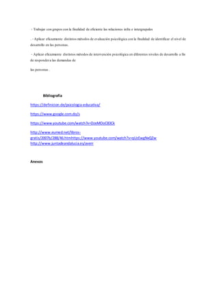 ‐ Trabajar con grupos con la finalidad de eficiente las relaciones infra e intergrupales
. ‐ Aplicar eficazmente distintos métodos de evaluación psicológica con la finalidad de identificar el nivel de
desarrollo en las personas.
‐ Aplicar eficazmente distintos métodos de intervención psicológica en diferentes niveles de desarrollo a fin
de respondera las demandas de
las personas .
Bibliografía
https://definicion.de/psicologia-educativa/
https://www.google.com.do/s
https://www.youtube.com/watch?v=DzeMOoC83Ck
http://www.eumed.net/libros-
gratis/2007b/288/46.htmhttps://www.youtube.com/watch?v=qUzEwgNxQZw
http://www.juntadeandalucia.es/averr
Anexos
 