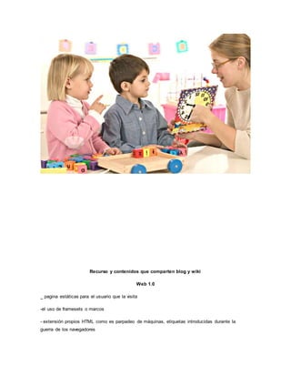 Recurso y contenidos que comparten blog y wiki
Web 1.0
_ pagina estáticas para el usuario que la visita
-el uso de framesets o marcos
- extensión propios HTML como es parpadeo de máquinas, etiquetas introducidas durante la
guerra de los navegadores
 