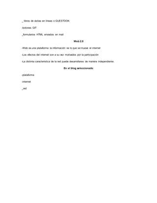 _ libros de visitas en líneas o GUESTOOK
-botones GIT
_formularios HTML enviados en mail
Web 2.0
-Web es una plataforma la información es lo que se mueve el internet
-Los efectos del internet son a su vez motivados por la participación
-La distinta característica de la red puede desarrollarse de manera independiente.
En el blog seleccionado
-plataforma
-internet
_red
 