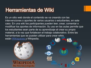 Es un sitio web donde el contenido se va creando con las
intervenciones o aportes de varios usuarios o estudiantes, en este
caso. En una wiki los participantes pueden leer, crear, comentar o
modificar los aportes de información. Su uso en las aulas permite que
los estudiantes sean parte de su aprendizaje al crear su propio
material, a la vez que fortalecen el trabajo colaborativo. Entre las
herramientas que se pueden utilizar para crear wikis
están Wikispaces y Wikipedia.
 