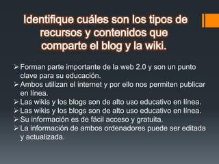 Forman parte importante de la web 2.0 y son un punto
clave para su educación.
Ambos utilizan el internet y por ello nos permiten publicar
en línea.
Las wikis y los blogs son de alto uso educativo en línea.
Las wikis y los blogs son de alto uso educativo en línea.
Su información es de fácil acceso y gratuita.
La información de ambos ordenadores puede ser editada
y actualizada.
 