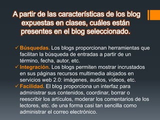  Búsquedas. Los blogs proporcionan herramientas que
facilitan la búsqueda de entradas a partir de un
término, fecha, autor, etc.
 Integración. Los blogs permiten mostrar incrustados
en sus páginas recursos multimedia alojados en
servicios web 2.0: imágenes, audios, vídeos, etc.
 Facilidad. El blog proporciona un interfaz para
administrar sus contenidos, coordinar, borrar o
reescribir los artículos, moderar los comentarios de los
lectores, etc. de una forma casi tan sencilla como
administrar el correo electrónico.
 