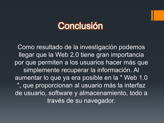 Como resultado de la investigación podemos
llegar que la Web 2.0 tiene gran importancia
por que permiten a los usuarios hacer más que
simplemente recuperar la información. Al
aumentar lo que ya era posible en la " Web 1.0
", que proporcionan al usuario más la interfaz
de usuario, software y almacenamiento, todo a
través de su navegador.
 