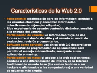 • Folcsonomía: clasificación libre de información; permite a
los usuarios clasificar y encontrar información
colectivamente. (ejemplo: etiquetar).
• Rica experiencia de usuario: contenido dinámico, sensible
a la entrada del usuario.
• Participación de usuario: La información fluye de dos
formas entre el dueño del sitio y el usuario en modo de
evaluación, revisión y comentarios.
• Software como servicio: Los sitios Web 2.0 desarrollaron
Apis(Interfaz de programación de aplicaciones) para
permitir el manejo automatizado, semejante a una
aplicación o mashup.
• Participación en masa: el acceso a la web casi-universal
conduce a una diferenciación de interés, de la Internet
tradicional de usuario base (los cuales tendrían a ser
hackers o aficionados a las computadoras) a una variedad
de usuarios más amplia.
 
