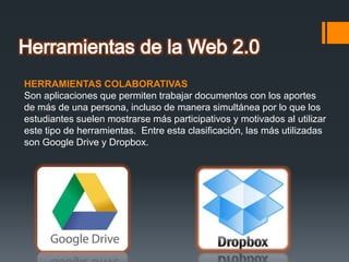 HERRAMIENTAS COLABORATIVAS
Son aplicaciones que permiten trabajar documentos con los aportes
de más de una persona, incluso de manera simultánea por lo que los
estudiantes suelen mostrarse más participativos y motivados al utilizar
este tipo de herramientas. Entre esta clasificación, las más utilizadas
son Google Drive y Dropbox.
 