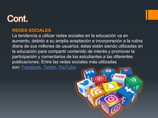 REDES SOCIALES
La tendencia a utilizar redes sociales en la educación va en
aumento, debido a su amplia aceptación e incorporación a la rutina
diaria de sus millones de usuarios; éstas están siendo utilizadas en
la educación para compartir contenido de interés y promover la
participación y comentarios de los estudiantes a las diferentes
publicaciones. Entre las redes sociales más utilizadas
son: Facebook, Twitter, YouTube.
 