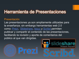 Presentación
Las presentaciones ya son ampliamente utilizadas para
la enseñanza; sin embargo herramientas web 2.0
como: Prezi, Slideshare, Issuu y Scribd permiten
publicar y compartir el contenido de las presentaciones,
facilitando la revisión y aporte de comentarios del
público al que van dirigidas.
 